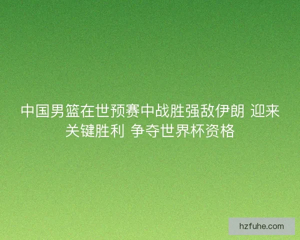 中国男篮在世预赛中战胜强敌伊朗 迎来关键胜利 争夺世界杯资格