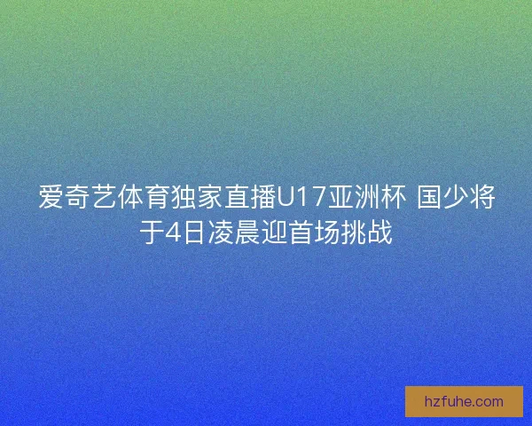 爱奇艺体育独家直播U17亚洲杯 国少将于4日凌晨迎首场挑战