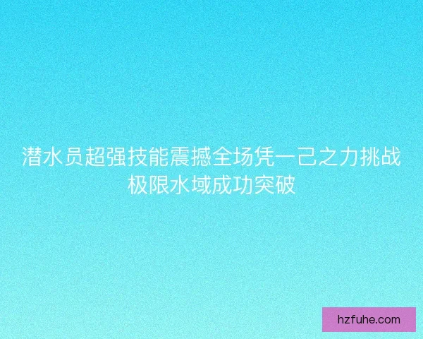 潜水员超强技能震撼全场凭一己之力挑战极限水域成功突破