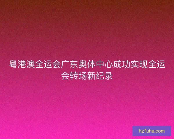 粤港澳全运会广东奥体中心成功实现全运会转场新纪录