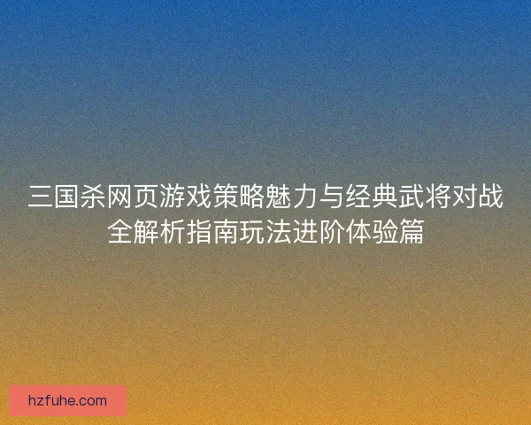 三国杀网页游戏策略魅力与经典武将对战全解析指南玩法进阶体验篇